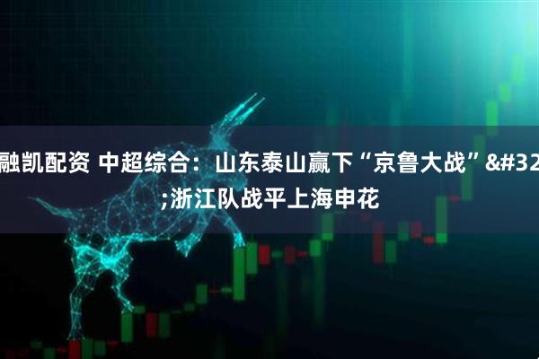 融凯配资 中超综合：山东泰山赢下“京鲁大战” 浙江队战平上海申花