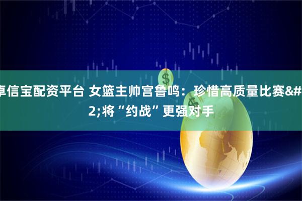 卓信宝配资平台 女篮主帅宫鲁鸣：珍惜高质量比赛 将“约战”更强对手