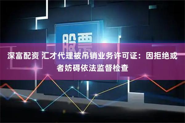 深富配资 汇才代理被吊销业务许可证：因拒绝或者妨碍依法监督检查
