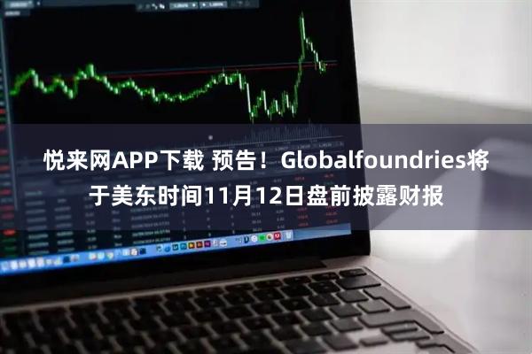 悦来网APP下载 预告！Globalfoundries将于美东时间11月12日盘前披露财报