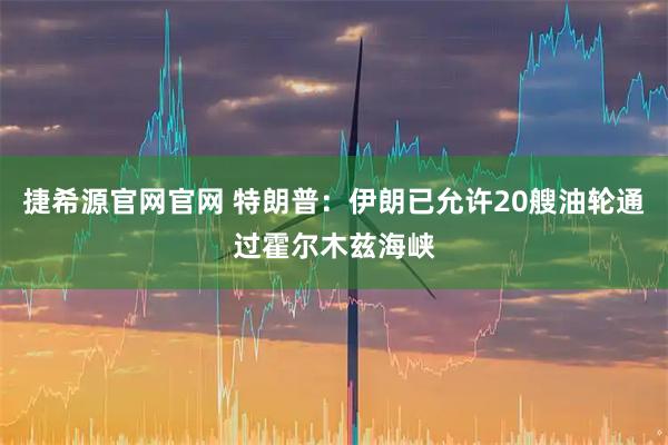 捷希源官网官网 特朗普：伊朗已允许20艘油轮通过霍尔木兹海峡