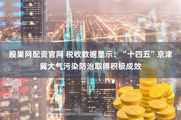 股巢网配资官网 税收数据显示：“十四五”京津冀大气污染防治取得积极成效