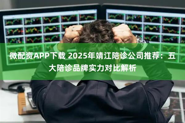 微配资APP下载 2025年靖江陪诊公司推荐：五大陪诊品牌实力对比解析