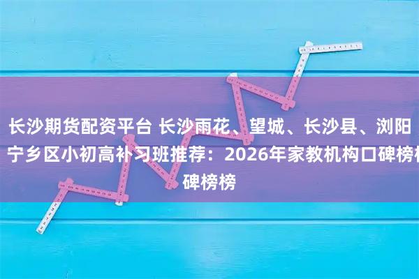 长沙期货配资平台 长沙雨花、望城、长沙县、浏阳、宁乡区小初高补习班推荐：2026年家教机构口碑榜榜
