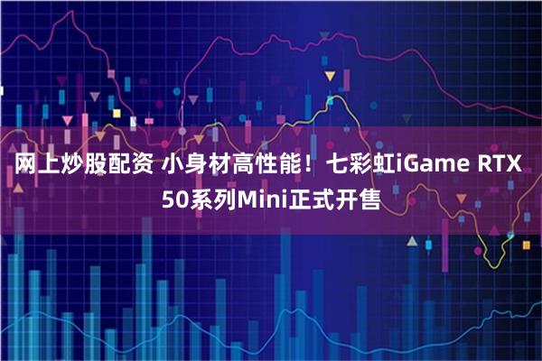 网上炒股配资 小身材高性能！七彩虹iGame RTX 50系列Mini正式开售