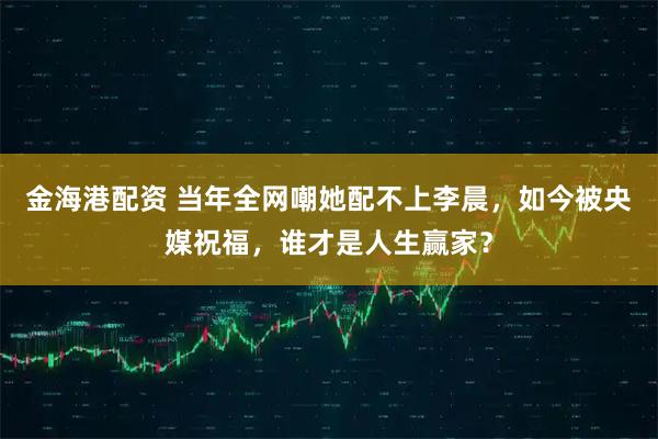 金海港配资 当年全网嘲她配不上李晨，如今被央媒祝福，谁才是人生赢家？