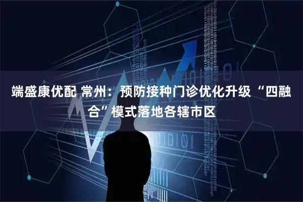 端盛康优配 常州：预防接种门诊优化升级 “四融合”模式落地各辖市区