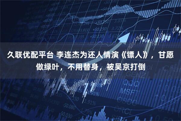 久联优配平台 李连杰为还人情演《镖人》，甘愿做绿叶，不用替身，被吴京打倒