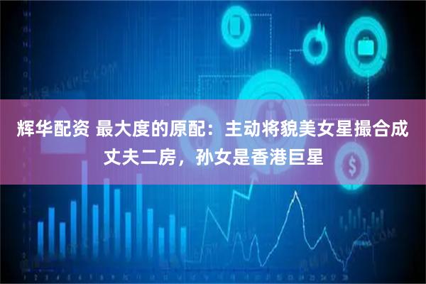 辉华配资 最大度的原配：主动将貌美女星撮合成丈夫二房，孙女是香港巨星