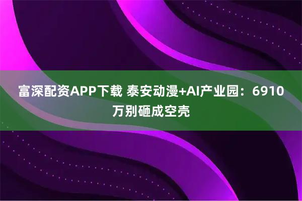 富深配资APP下载 泰安动漫+AI产业园：6910万别砸成空壳