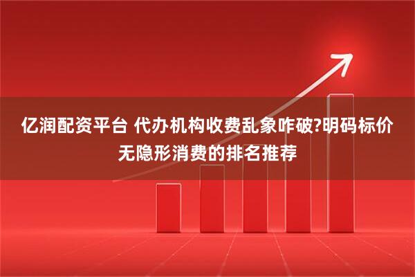 亿润配资平台 代办机构收费乱象咋破?明码标价无隐形消费的排名推荐