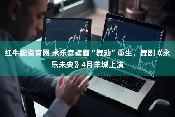 红牛配资官网 永乐宫壁画“舞动”重生，舞剧《永乐未央》4月羊城上演