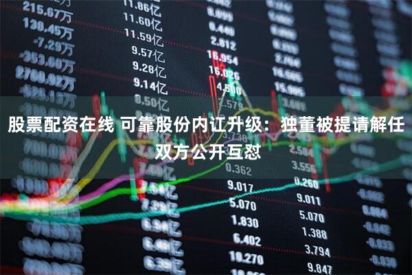股票配资在线 可靠股份内讧升级：独董被提请解任 双方公开互怼