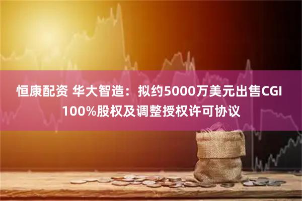 恒康配资 华大智造：拟约5000万美元出售CGI 100%股权及调整授权许可协议